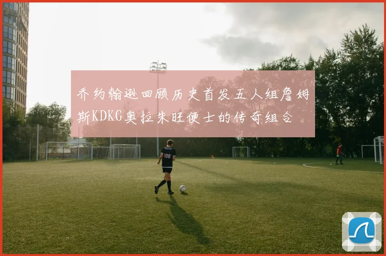 乔约翰逊回顾历史首发五人组詹姆斯KDKG奥拉朱旺便士的传奇组合