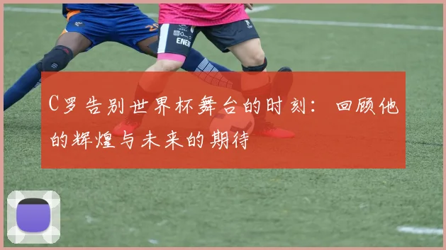 C罗告别世界杯舞台的时刻：回顾他的辉煌与未来的期待