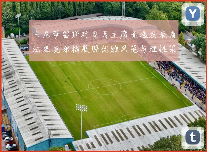 卡尼萨雷斯对皇马主席竞选发表看法里克尔梅展现优雅风范与理性策略