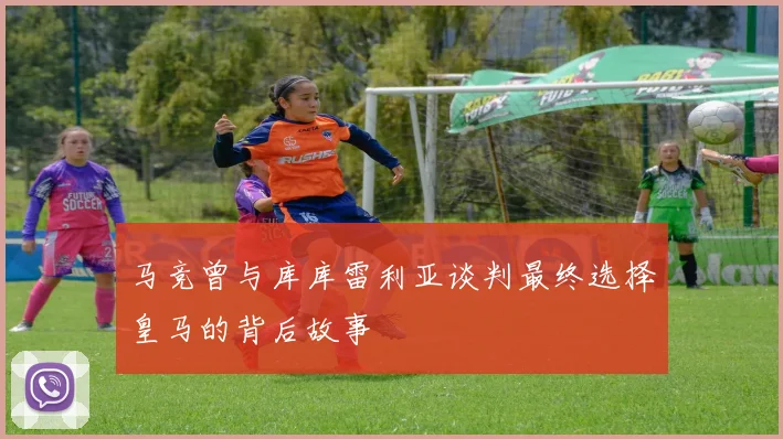 马竞曾与库库雷利亚谈判最终选择皇马的背后故事