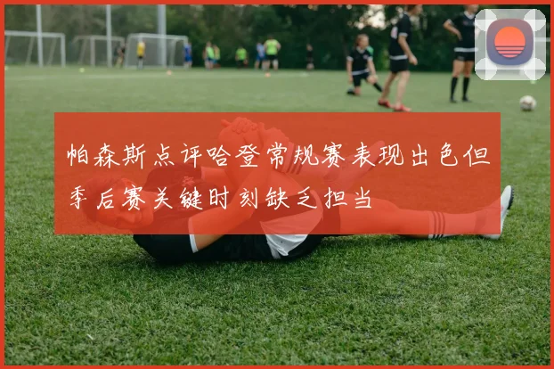 帕森斯点评哈登常规赛表现出色但季后赛关键时刻缺乏担当