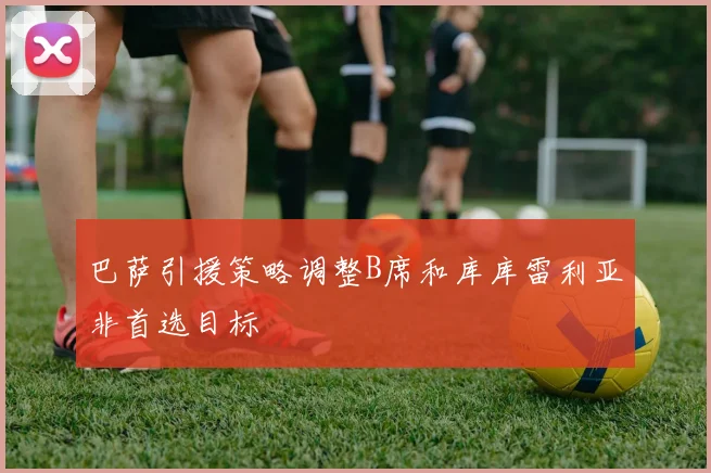 巴萨引援策略调整B席和库库雷利亚非首选目标