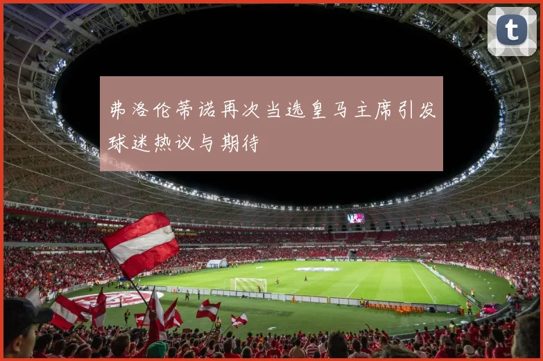 弗洛伦蒂诺再次当选皇马主席引发球迷热议与期待