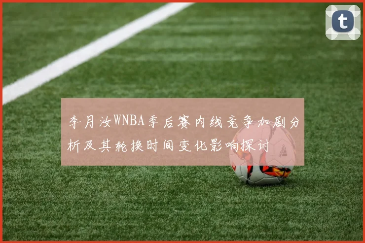 李月汝WNBA季后赛内线竞争加剧分析及其轮换时间变化影响探讨