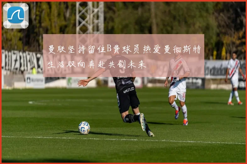 曼联坚持留住B费球员热爱曼彻斯特生活双向奔赴共创未来
