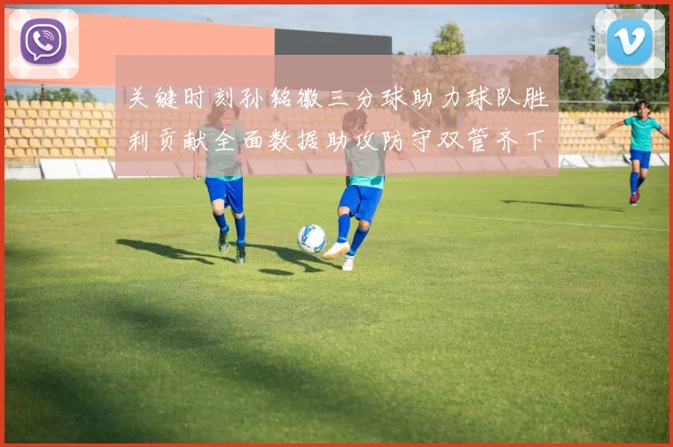 关键时刻孙铭徽三分球助力球队胜利贡献全面数据助攻防守双管齐下