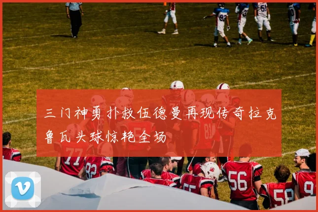 三门神勇扑救伍德曼再现传奇拉克鲁瓦头球惊艳全场