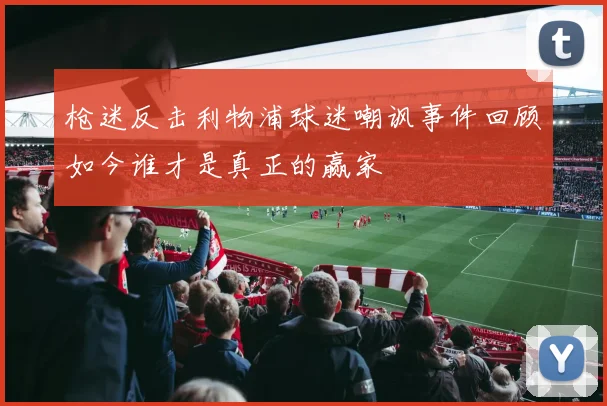 枪迷反击利物浦球迷嘲讽事件回顾如今谁才是真正的赢家