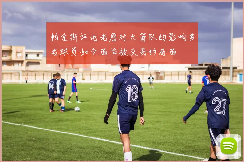 帕金斯评论老詹对火箭队的影响多名球员如今面临被交易的局面
