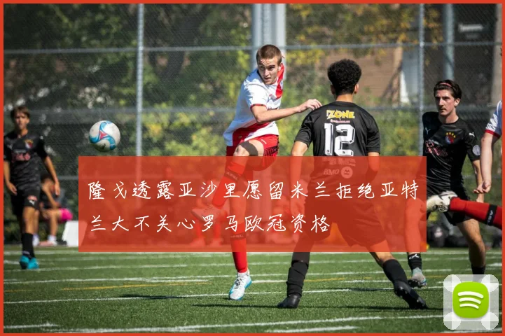 隆戈透露亚沙里愿留米兰拒绝亚特兰大不关心罗马欧冠资格