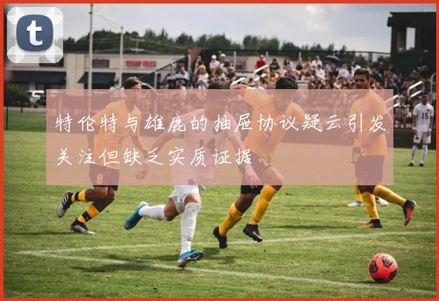 特伦特与雄鹿的抽屉协议疑云引发关注但缺乏实质证据