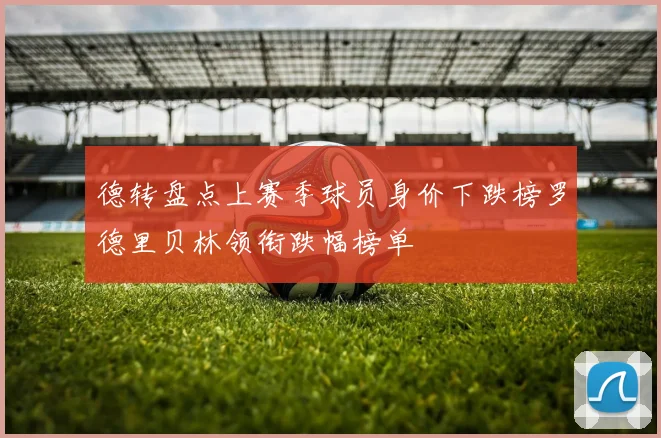 德转盘点上赛季球员身价下跌榜罗德里贝林领衔跌幅榜单