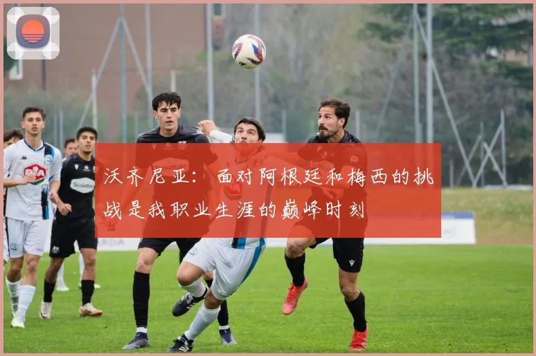沃齐尼亚：面对阿根廷和梅西的挑战是我职业生涯的巅峰时刻