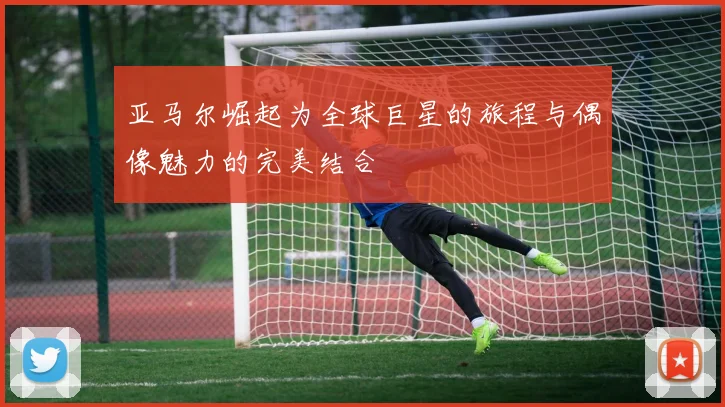 亚马尔崛起为全球巨星的旅程与偶像魅力的完美结合