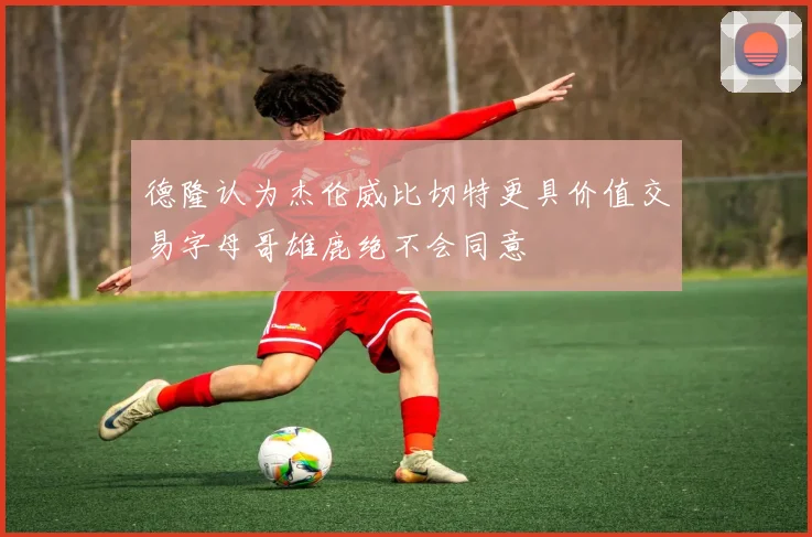 德隆认为杰伦威比切特更具价值交易字母哥雄鹿绝不会同意