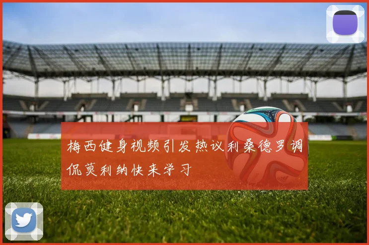 梅西健身视频引发热议利桑德罗调侃莫利纳快来学习