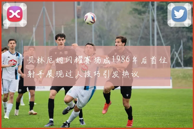 贝林厄姆闪耀赛场成1986年后首位射手展现过人技巧引发热议