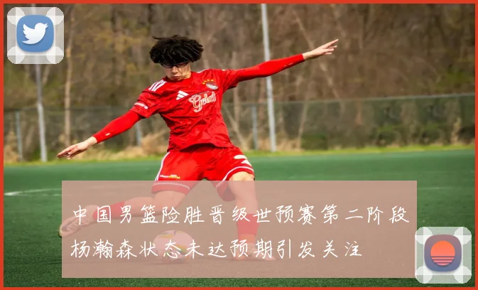 中国男篮险胜晋级世预赛第二阶段杨瀚森状态未达预期引发关注