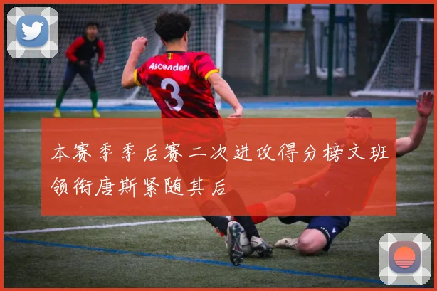 本赛季季后赛二次进攻得分榜文班领衔唐斯紧随其后