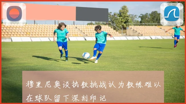 穆里尼奥谈执教挑战认为教练难以在球队留下深刻印记