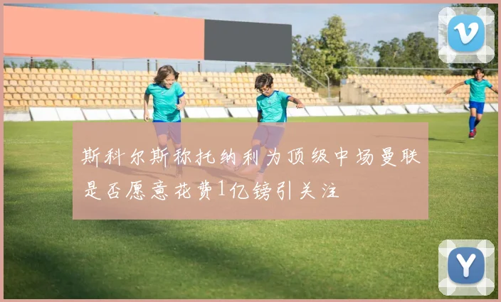 斯科尔斯称托纳利为顶级中场曼联是否愿意花费1亿镑引关注