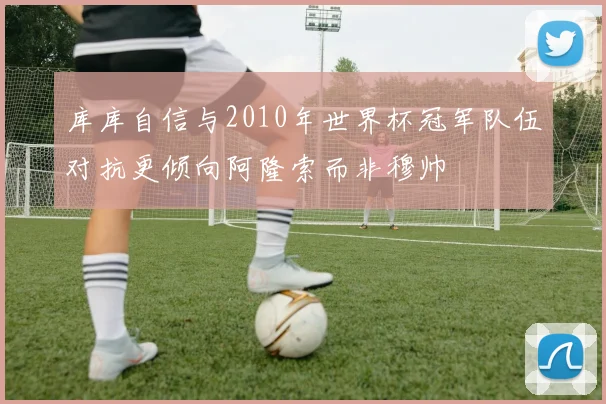库库自信与2010年世界杯冠军队伍对抗更倾向阿隆索而非穆帅