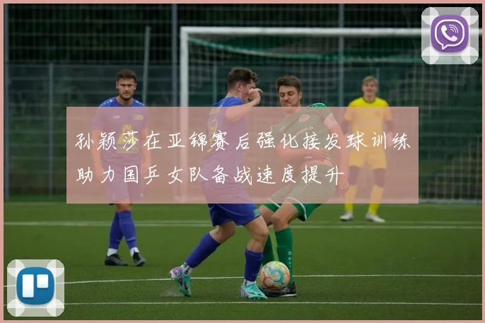 孙颖莎在亚锦赛后强化接发球训练助力国乒女队备战速度提升