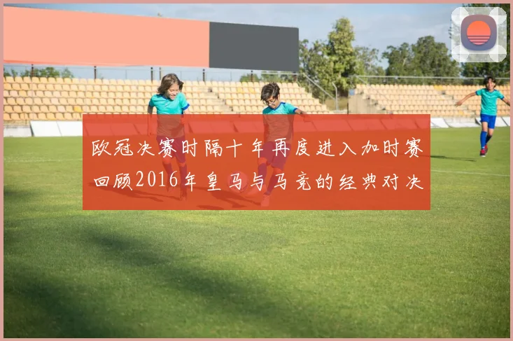 欧冠决赛时隔十年再度进入加时赛回顾2016年皇马与马竞的经典对决