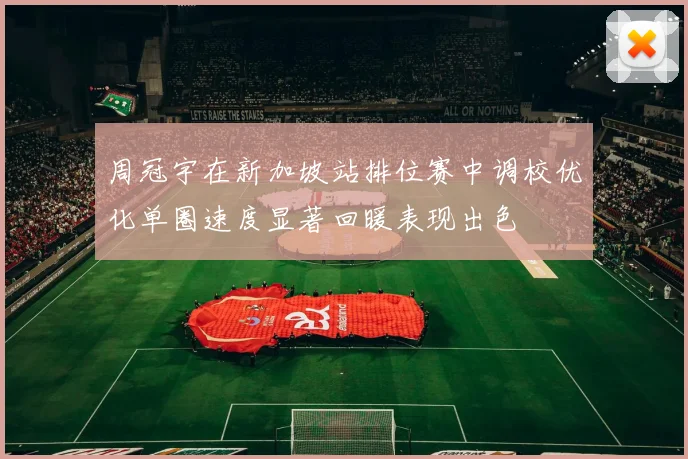 周冠宇在新加坡站排位赛中调校优化单圈速度显著回暖表现出色