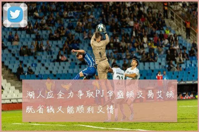 湖人应全力争取PJ华盛顿交易艾顿既省钱又能顺利交情