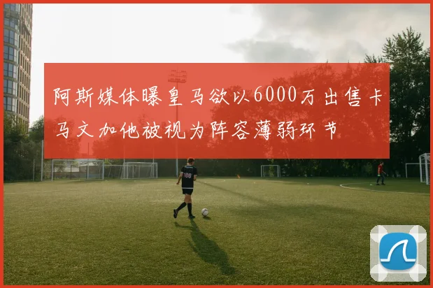 阿斯媒体曝皇马欲以6000万出售卡马文加他被视为阵容薄弱环节