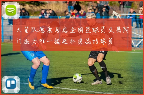 火箭队愿意考虑全明星球员交易阿门成为唯一接近非卖品的球员